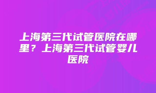 上海第三代试管医院在哪里?上海第三代试管婴儿医院