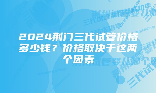 2024荆门三代试管价格多少钱?价格取决于这两个因素