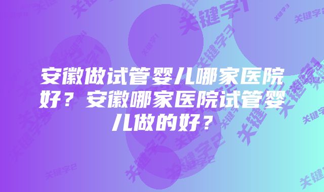 安徽做试管婴儿哪家医院好?安徽哪家医院试管婴儿做的好?