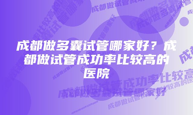 成都做多囊试管哪家好?成都做试管成功率比较高的医院