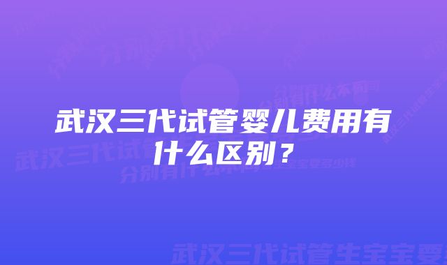 武汉三代试管婴儿费用有什么区别?