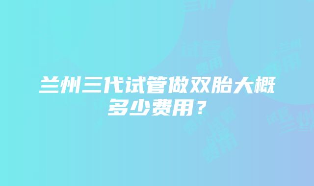兰州三代试管做双胎大概多少费用?