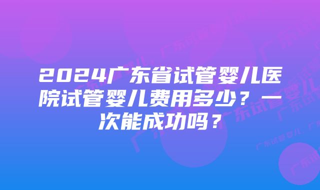 2024广东省试管婴儿医院试管婴儿费用多少?一次能成功吗?
