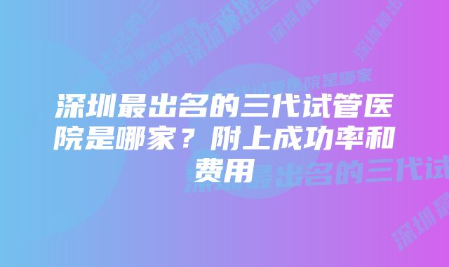 深圳最出名的三代试管医院是哪家?附上成功率和费用