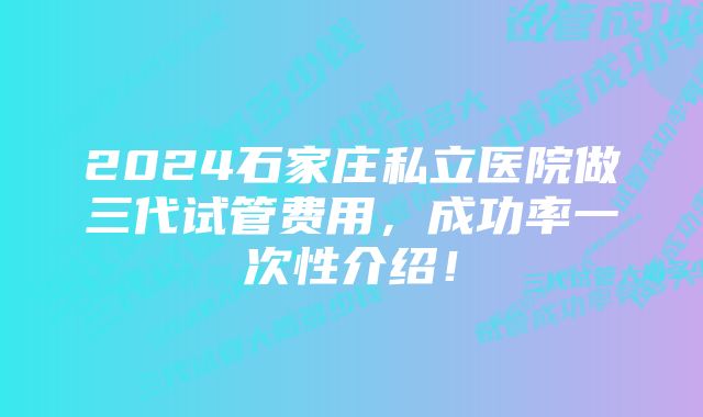 2024石家庄私立医院做三代试管费用,成功率一次性介绍!