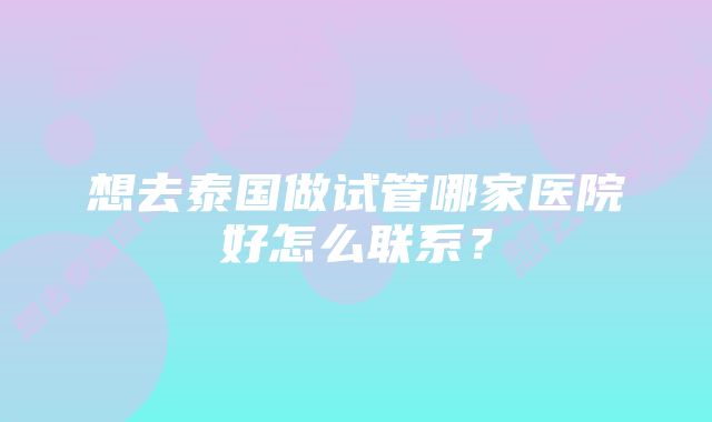 想去泰国做试管哪家医院好怎么联系?
