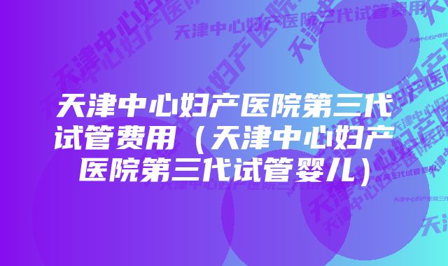 天津中心妇产医院第三代试管费用(天津中心妇产医院第三代试管婴儿)