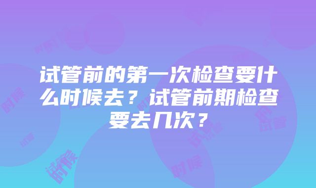 试管前的第一次检查要什么时候去?试管前期检查要去几次?