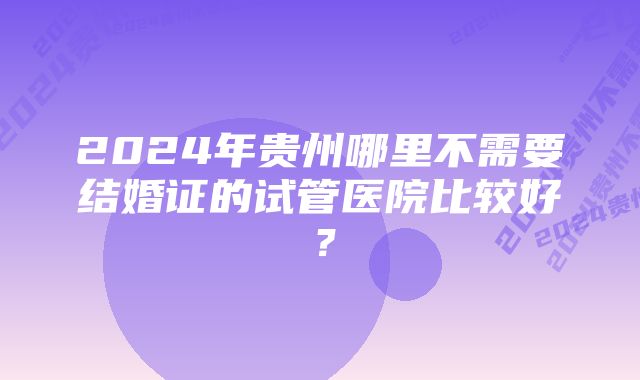 2024年贵州哪里不需要结婚证的试管医院比较好?
