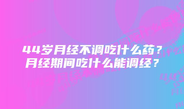 44岁月经不调吃什么药?月经期间吃什么能调经?