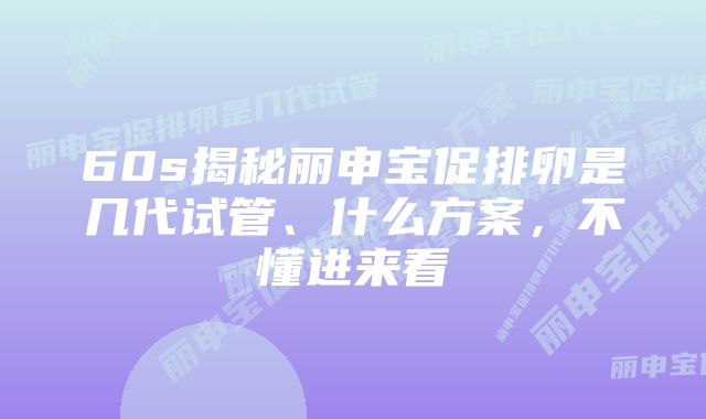 60s揭秘丽申宝促排卵是几代试管、什么方案,不懂进来看
