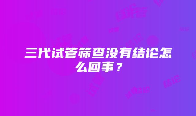 三代试管筛查没有结论怎么回事?