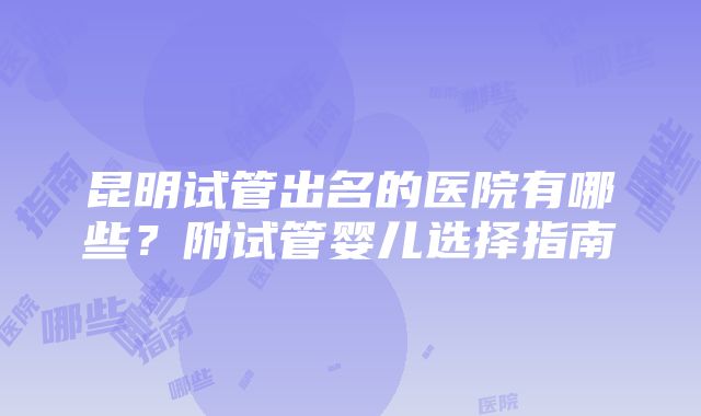 昆明试管出名的医院有哪些?附试管婴儿选择指南
