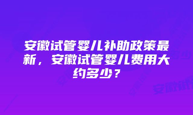 安徽试管婴儿补助政策最新,安徽试管婴儿费用大约多少?