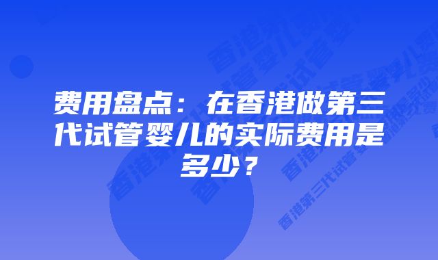 费用盘点:在香港做第三代试管婴儿的实际费用是多少?