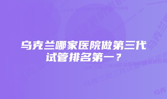 乌克兰哪家医院做第三代试管排名第一?