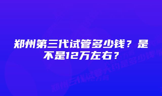 郑州第三代试管多少钱?是不是12万左右?