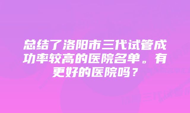 总结了洛阳市三代试管成功率较高的医院名单。有更好的医院吗?