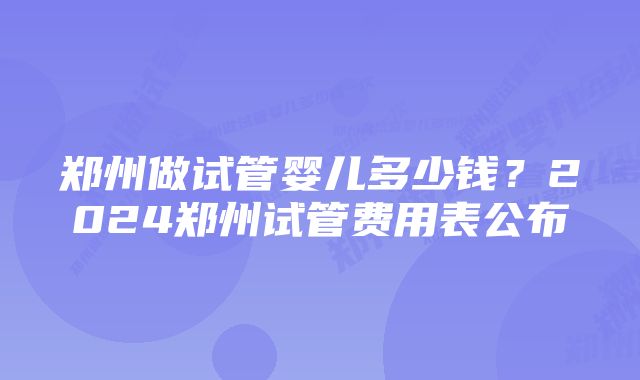 郑州做试管婴儿多少钱?2024郑州试管费用表公布