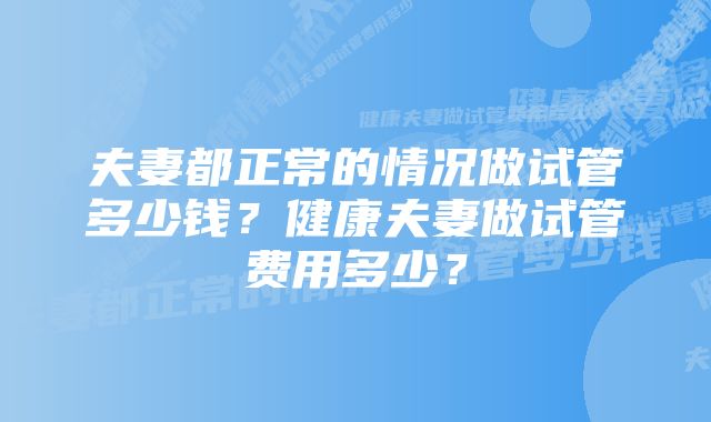 夫妻都正常的情况做试管多少钱?健康夫妻做试管费用多少?
