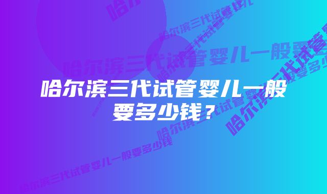 哈尔滨三代试管婴儿一般要多少钱?