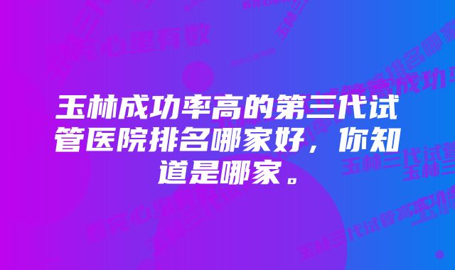 玉林成功率高的第三代试管医院排名哪家好,你知道是哪家。