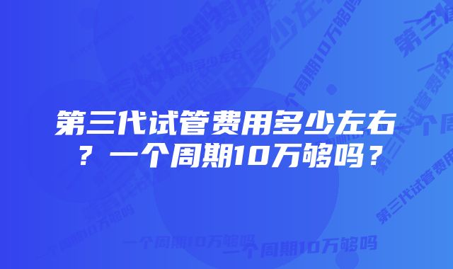 第三代试管费用多少左右?一个周期10万够吗?