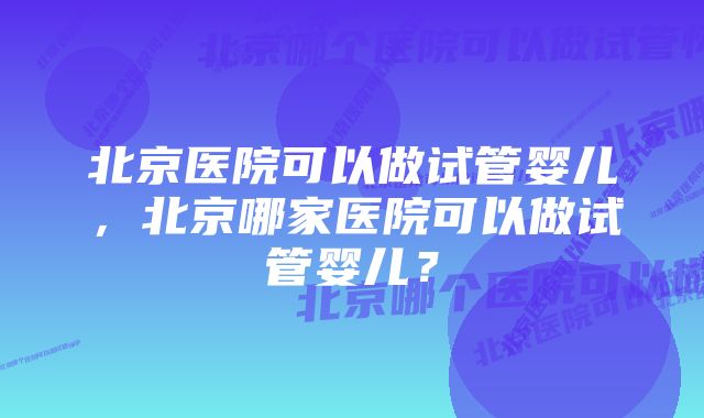 北京医院可以做试管婴儿,北京哪家医院可以做试管婴儿?