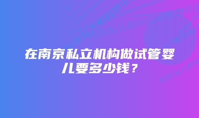 在南京私立机构做试管婴儿要多少钱?