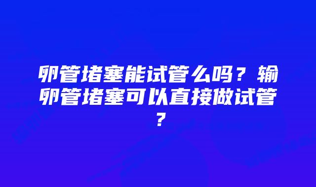 卵管堵塞能试管么吗?输卵管堵塞可以直接做试管?