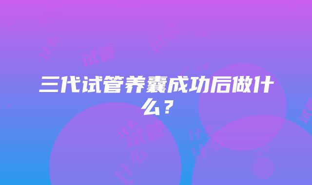 三代试管养囊成功后做什么?