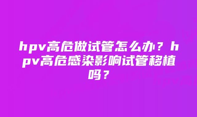 hpv高危做试管怎么办?hpv高危感染影响试管移植吗?
