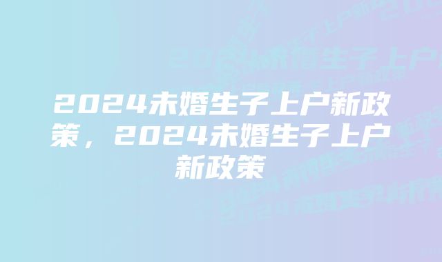 2024未婚生子上户新政策,2024未婚生子上户新政策