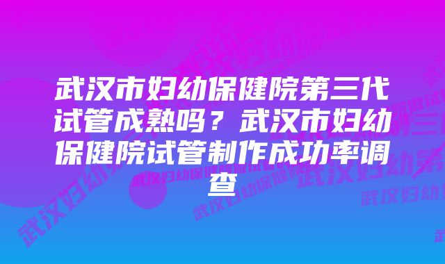 武汉市妇幼保健院第三代试管成熟吗?武汉市妇幼保健院试管制作成功率调查