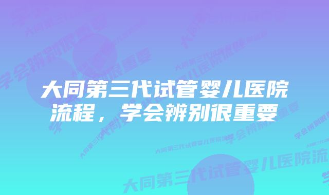 大同第三代试管婴儿医院流程,学会辨别很重要