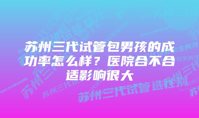 苏州三代试管包男孩的成功率怎么样?医院合不合适影响很大