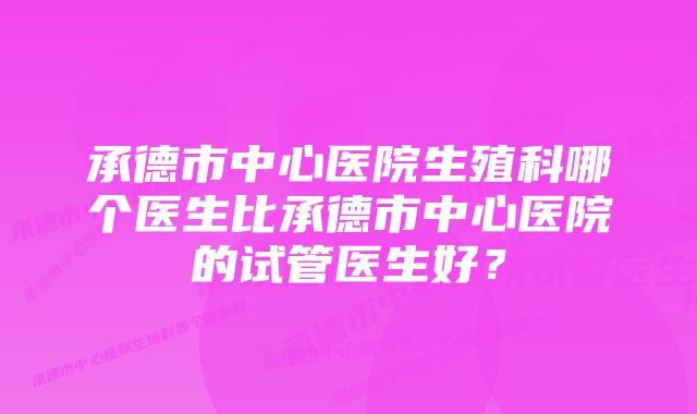 承德市中心医院生殖科哪个医生比承德市中心医院的试管医生好?