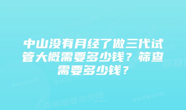中山没有月经了做三代试管大概需要多少钱?筛查需要多少钱?