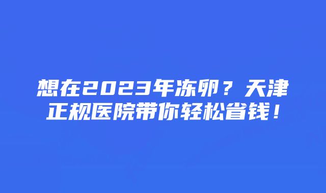 想在2023年冻卵?天津正规医院带你轻松省钱!