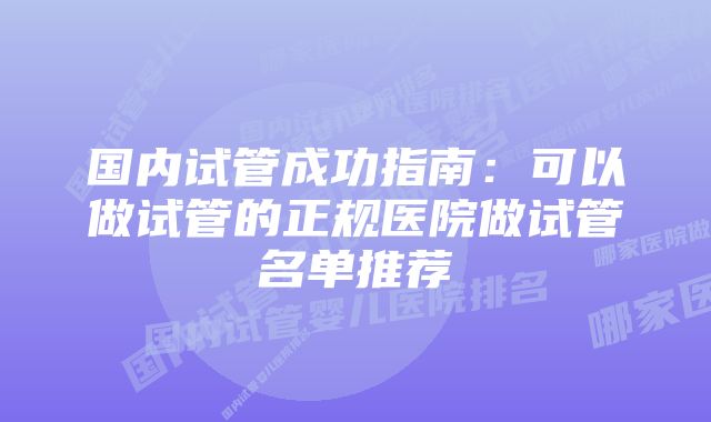 国内试管成功指南:可以做试管的正规医院做试管名单推荐