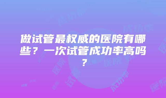 做试管最权威的医院有哪些?一次试管成功率高吗?