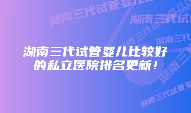湖南三代试管婴儿比较好的私立医院排名更新!