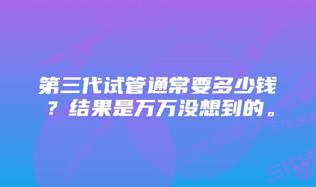 第三代试管通常要多少钱?结果是万万没想到的。