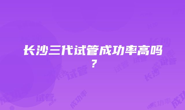 长沙三代试管成功率高吗?