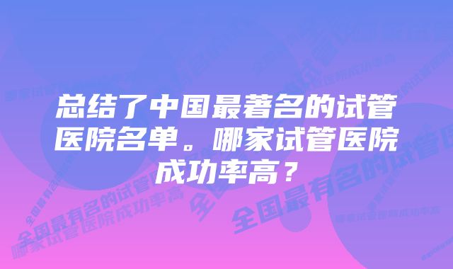 总结了中国最著名的试管医院名单。哪家试管医院成功率高？
