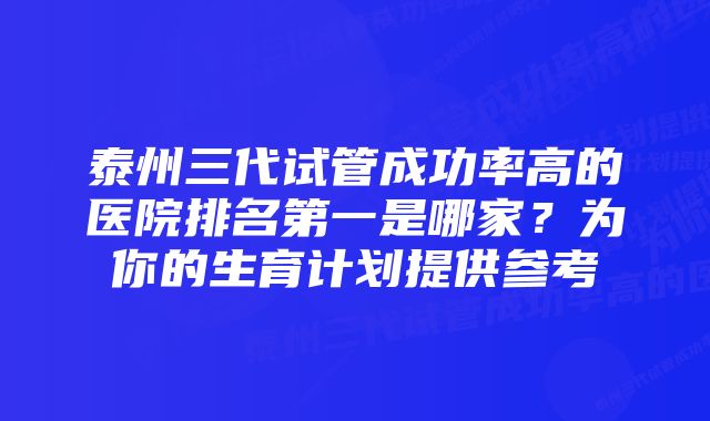 泰州三代试管成功率高的医院排名第一是哪家?为你的生育计划提供参考