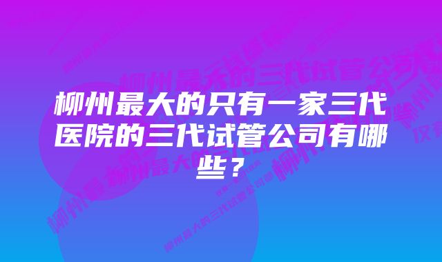 柳州最大的只有一家三代医院的三代试管公司有哪些?
