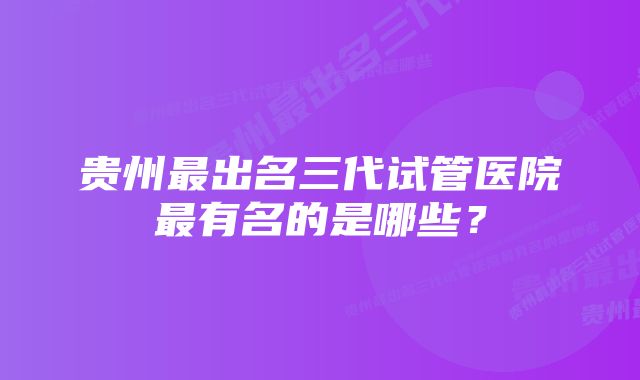 贵州最出名三代试管医院最有名的是哪些?