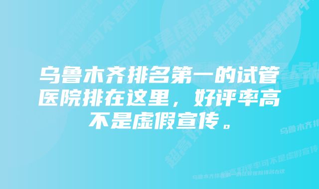 乌鲁木齐排名第一的试管医院排在这里,好评率高不是虚假宣传。