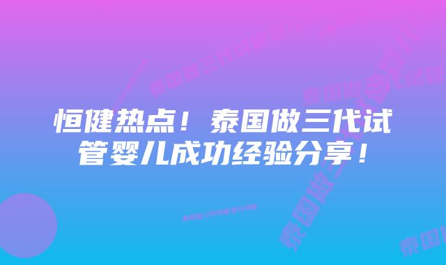 恒健热点!泰国做三代试管婴儿成功经验分享!